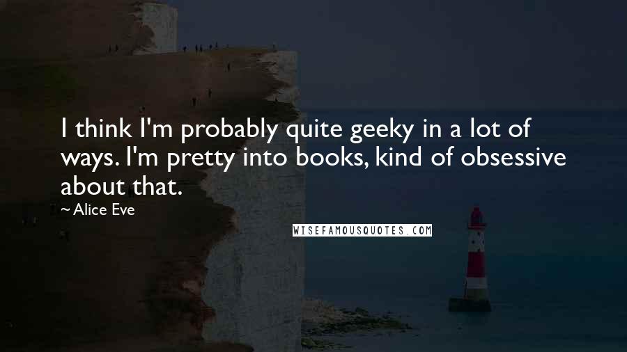 Alice Eve Quotes: I think I'm probably quite geeky in a lot of ways. I'm pretty into books, kind of obsessive about that.