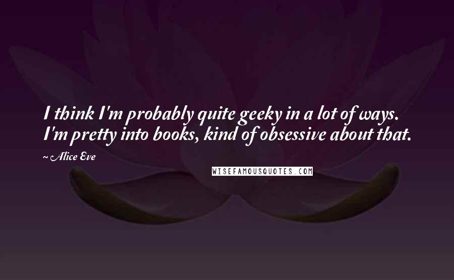 Alice Eve Quotes: I think I'm probably quite geeky in a lot of ways. I'm pretty into books, kind of obsessive about that.