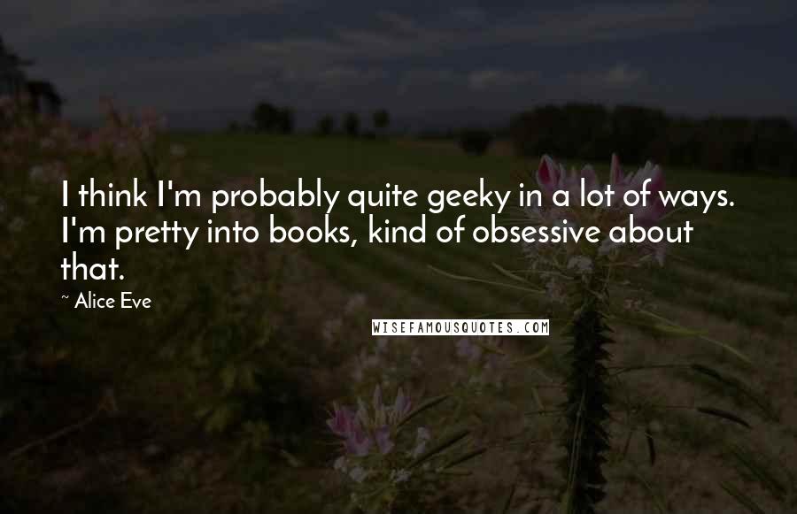 Alice Eve Quotes: I think I'm probably quite geeky in a lot of ways. I'm pretty into books, kind of obsessive about that.