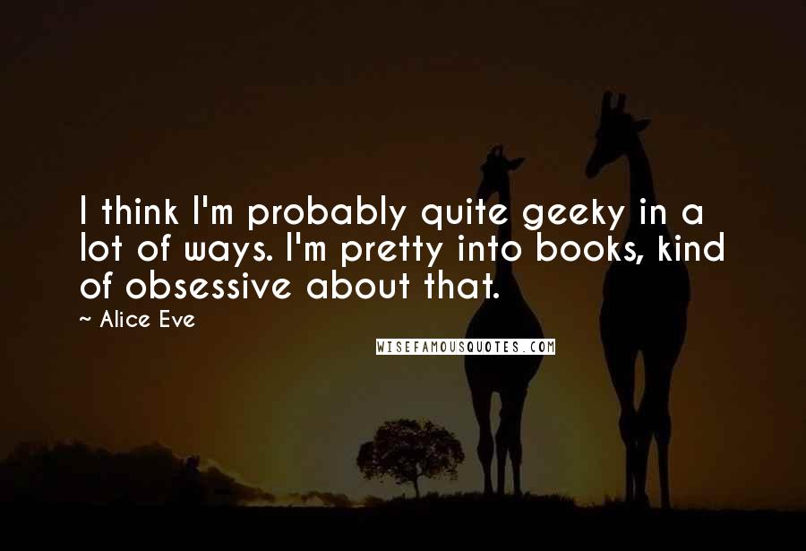 Alice Eve Quotes: I think I'm probably quite geeky in a lot of ways. I'm pretty into books, kind of obsessive about that.