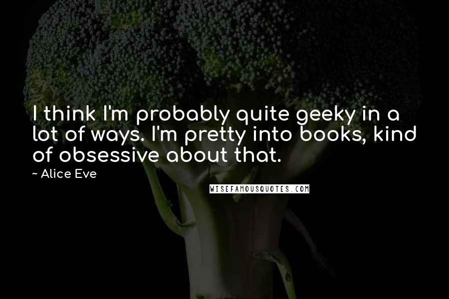 Alice Eve Quotes: I think I'm probably quite geeky in a lot of ways. I'm pretty into books, kind of obsessive about that.