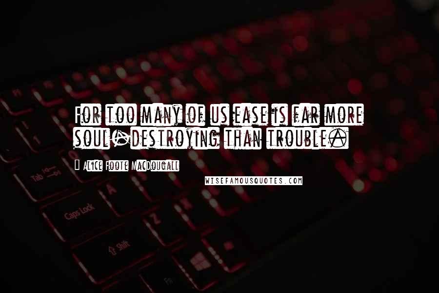 Alice Foote MacDougall Quotes: For too many of us ease is far more soul-destroying than trouble.