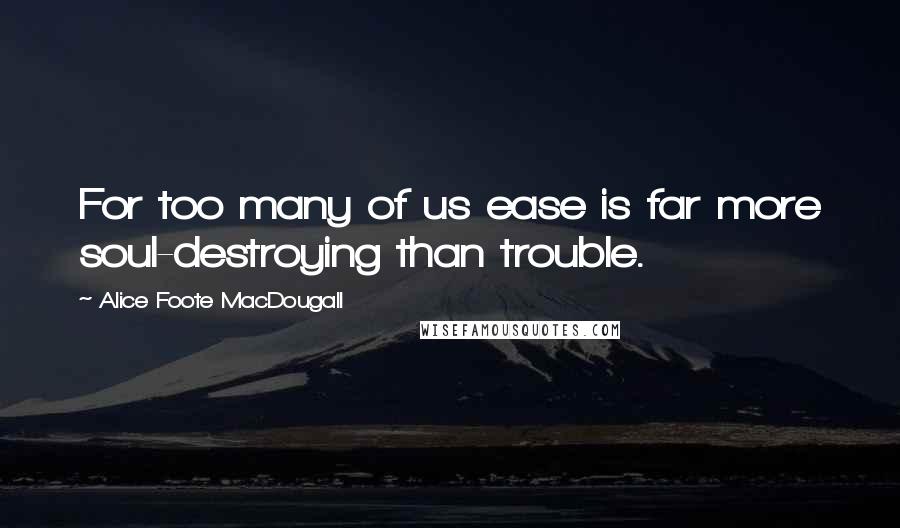 Alice Foote MacDougall Quotes: For too many of us ease is far more soul-destroying than trouble.