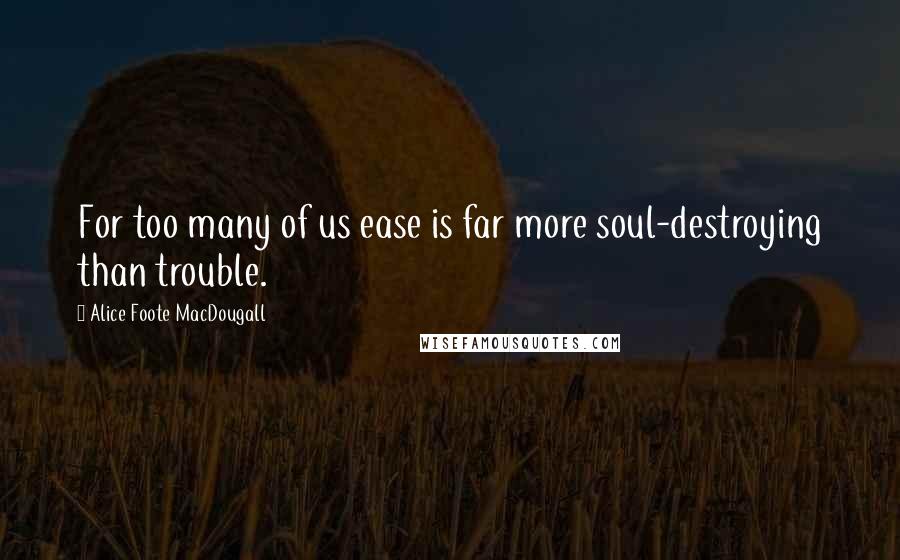 Alice Foote MacDougall Quotes: For too many of us ease is far more soul-destroying than trouble.