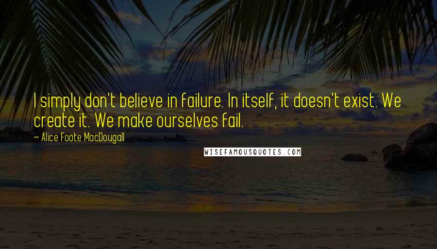 Alice Foote MacDougall Quotes: I simply don't believe in failure. In itself, it doesn't exist. We create it. We make ourselves fail.