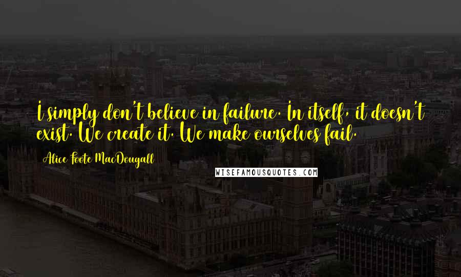 Alice Foote MacDougall Quotes: I simply don't believe in failure. In itself, it doesn't exist. We create it. We make ourselves fail.