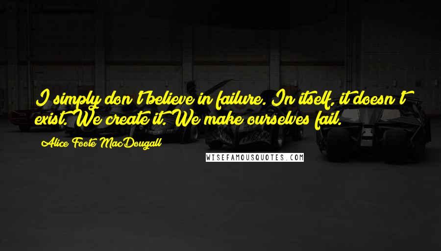 Alice Foote MacDougall Quotes: I simply don't believe in failure. In itself, it doesn't exist. We create it. We make ourselves fail.