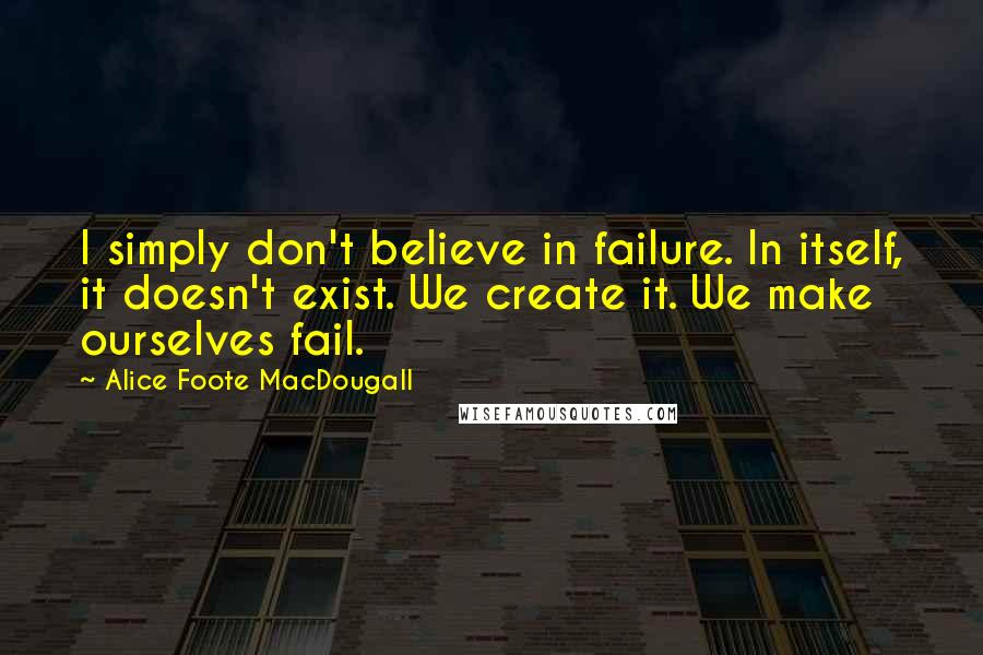 Alice Foote MacDougall Quotes: I simply don't believe in failure. In itself, it doesn't exist. We create it. We make ourselves fail.