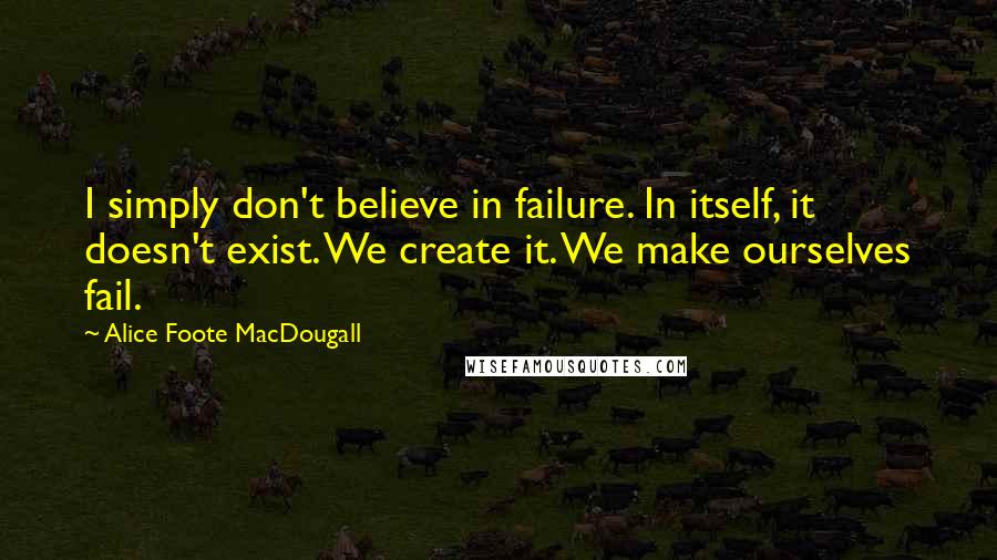 Alice Foote MacDougall Quotes: I simply don't believe in failure. In itself, it doesn't exist. We create it. We make ourselves fail.
