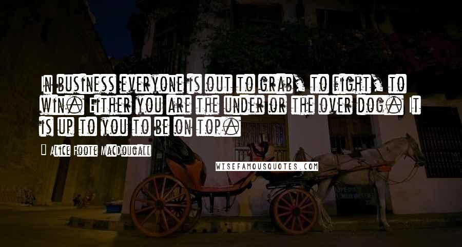 Alice Foote MacDougall Quotes: In business everyone is out to grab, to fight, to win. Either you are the under or the over dog. It is up to you to be on top.