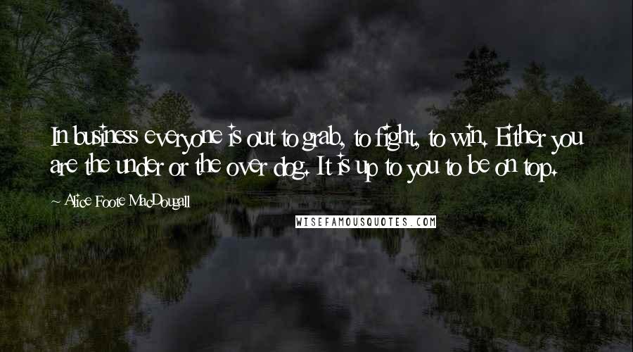 Alice Foote MacDougall Quotes: In business everyone is out to grab, to fight, to win. Either you are the under or the over dog. It is up to you to be on top.