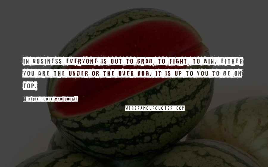 Alice Foote MacDougall Quotes: In business everyone is out to grab, to fight, to win. Either you are the under or the over dog. It is up to you to be on top.