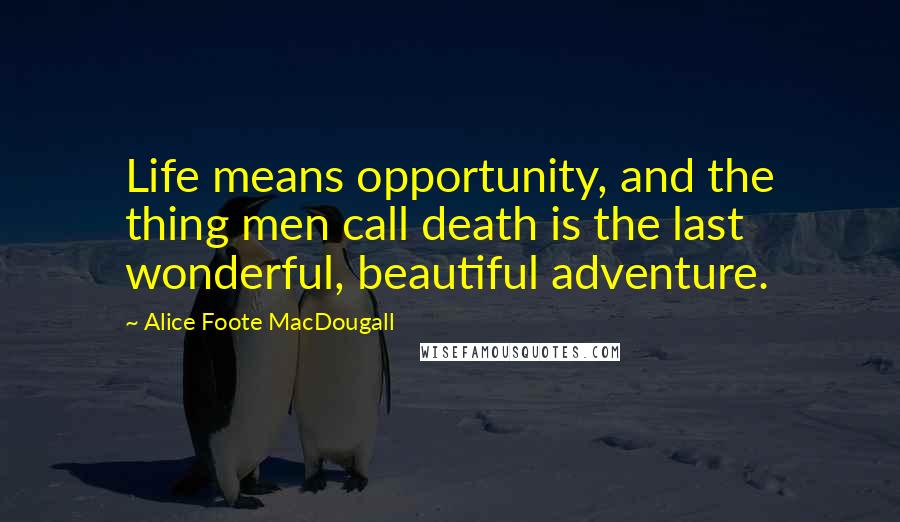 Alice Foote MacDougall Quotes: Life means opportunity, and the thing men call death is the last wonderful, beautiful adventure.