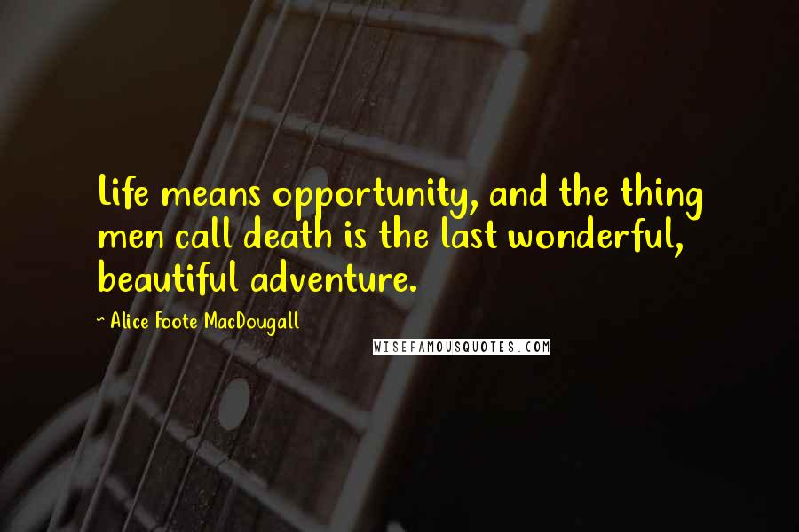 Alice Foote MacDougall Quotes: Life means opportunity, and the thing men call death is the last wonderful, beautiful adventure.