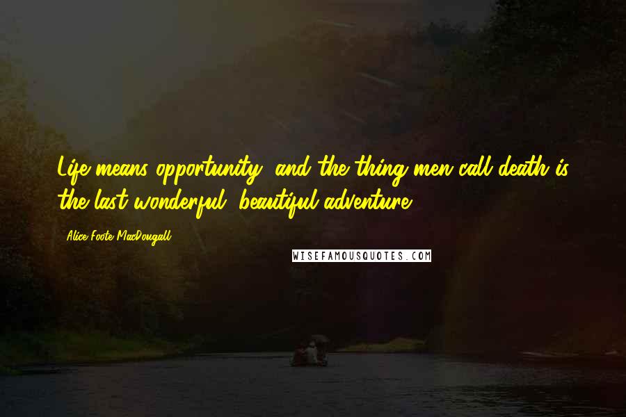 Alice Foote MacDougall Quotes: Life means opportunity, and the thing men call death is the last wonderful, beautiful adventure.