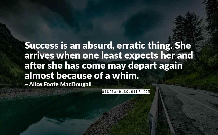 Alice Foote MacDougall Quotes: Success is an absurd, erratic thing. She arrives when one least expects her and after she has come may depart again almost because of a whim.