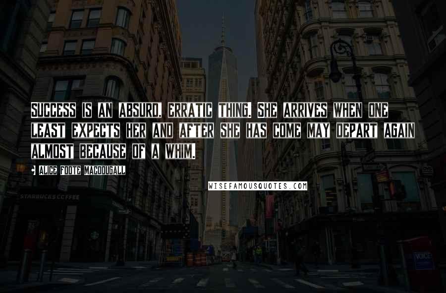 Alice Foote MacDougall Quotes: Success is an absurd, erratic thing. She arrives when one least expects her and after she has come may depart again almost because of a whim.