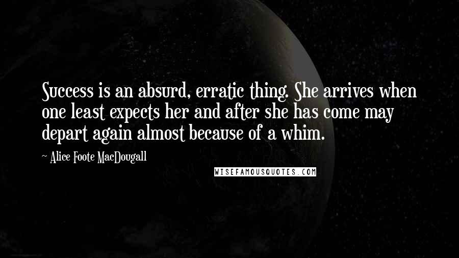 Alice Foote MacDougall Quotes: Success is an absurd, erratic thing. She arrives when one least expects her and after she has come may depart again almost because of a whim.