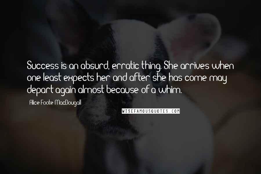 Alice Foote MacDougall Quotes: Success is an absurd, erratic thing. She arrives when one least expects her and after she has come may depart again almost because of a whim.