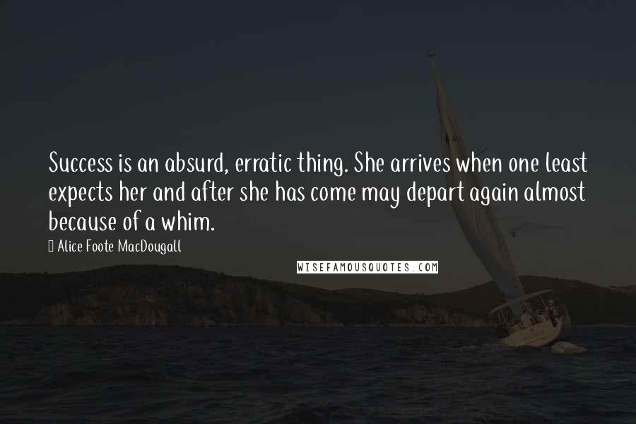 Alice Foote MacDougall Quotes: Success is an absurd, erratic thing. She arrives when one least expects her and after she has come may depart again almost because of a whim.