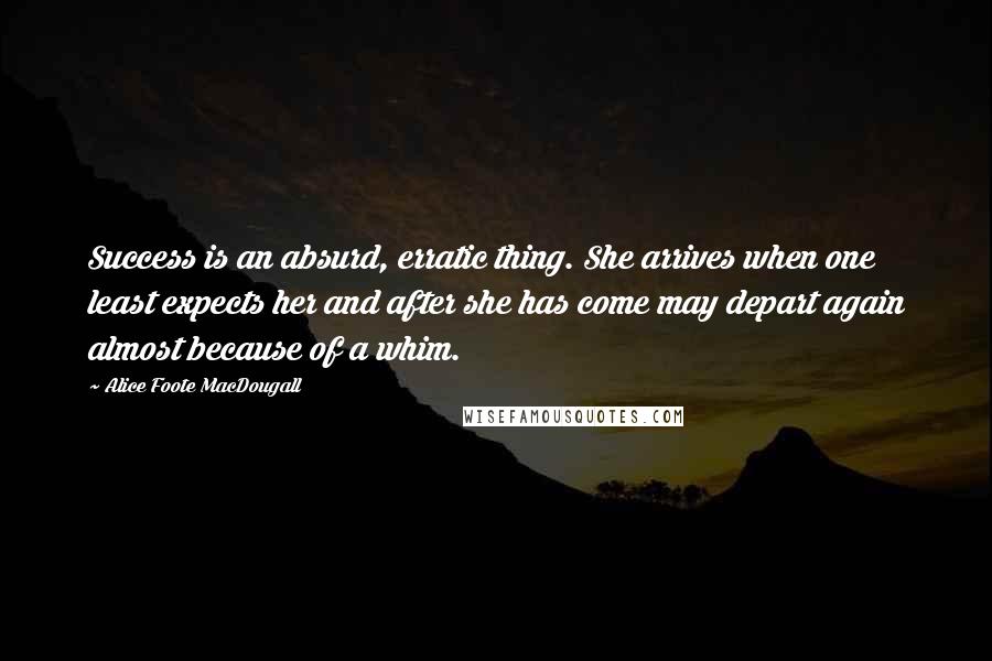 Alice Foote MacDougall Quotes: Success is an absurd, erratic thing. She arrives when one least expects her and after she has come may depart again almost because of a whim.
