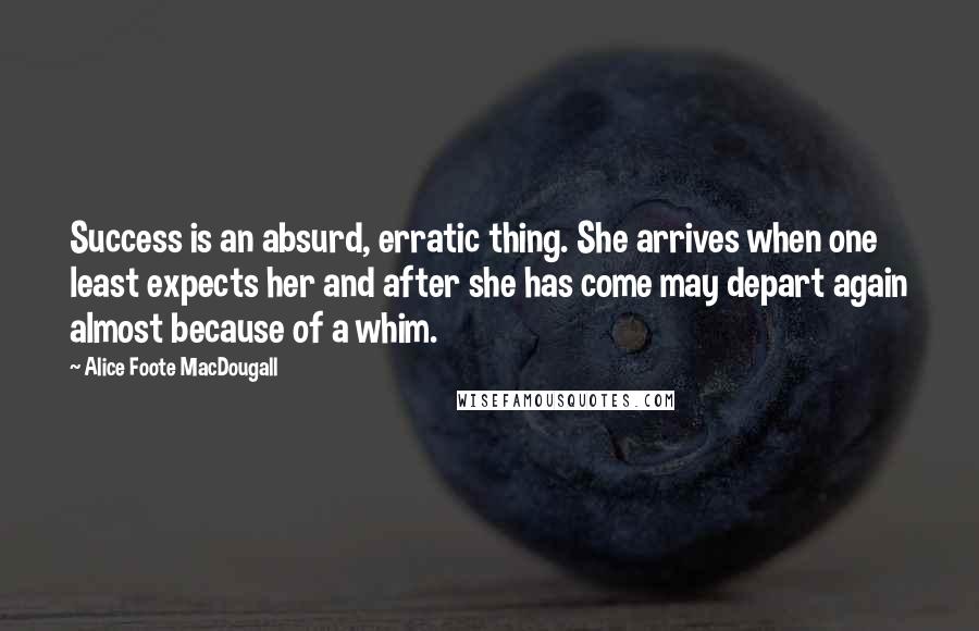 Alice Foote MacDougall Quotes: Success is an absurd, erratic thing. She arrives when one least expects her and after she has come may depart again almost because of a whim.