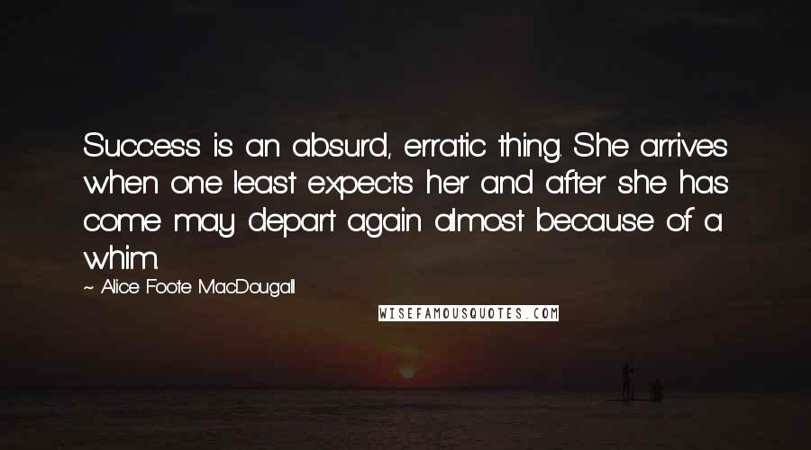 Alice Foote MacDougall Quotes: Success is an absurd, erratic thing. She arrives when one least expects her and after she has come may depart again almost because of a whim.