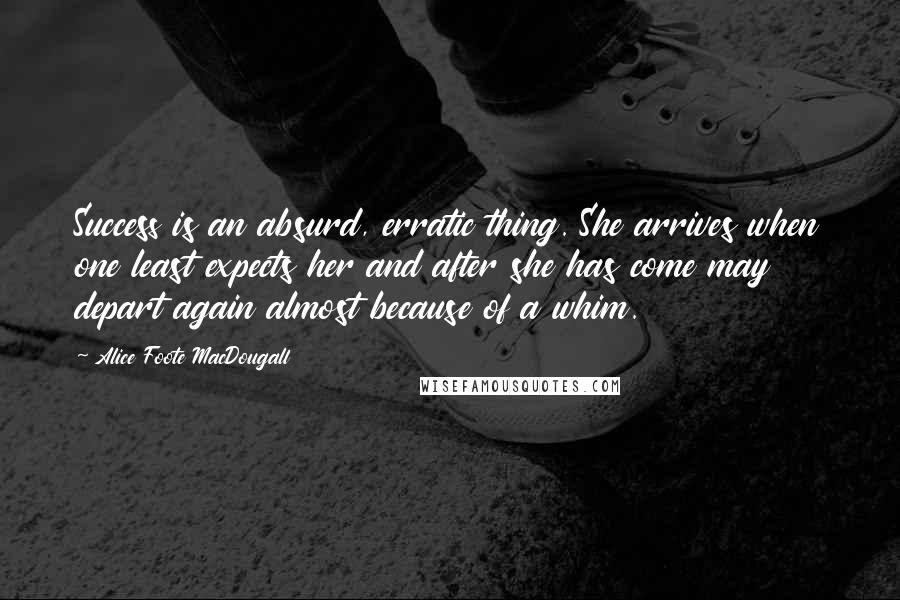 Alice Foote MacDougall Quotes: Success is an absurd, erratic thing. She arrives when one least expects her and after she has come may depart again almost because of a whim.