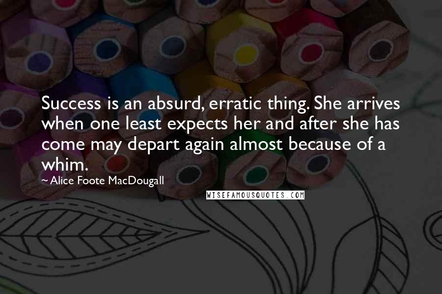 Alice Foote MacDougall Quotes: Success is an absurd, erratic thing. She arrives when one least expects her and after she has come may depart again almost because of a whim.