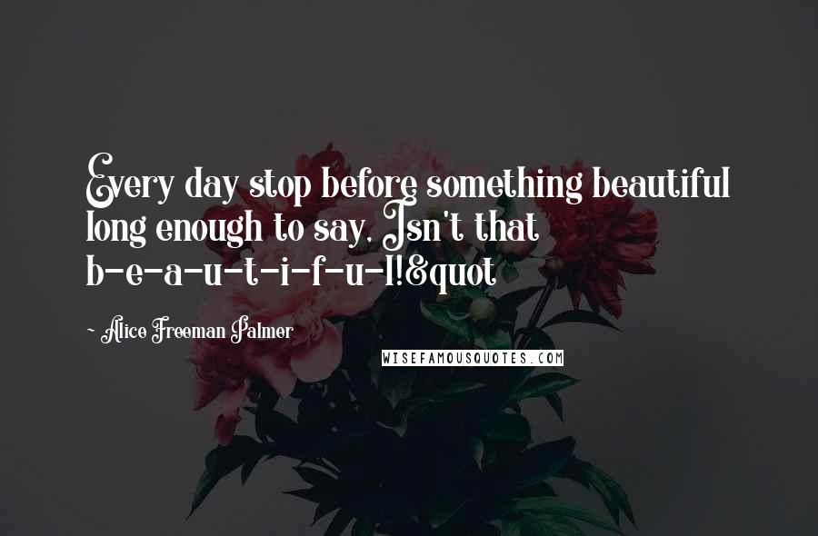 Alice Freeman Palmer Quotes: Every day stop before something beautiful long enough to say, Isn't that b-e-a-u-t-i-f-u-l!&quot