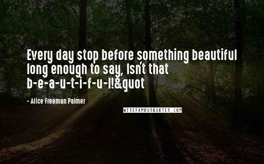 Alice Freeman Palmer Quotes: Every day stop before something beautiful long enough to say, Isn't that b-e-a-u-t-i-f-u-l!&quot