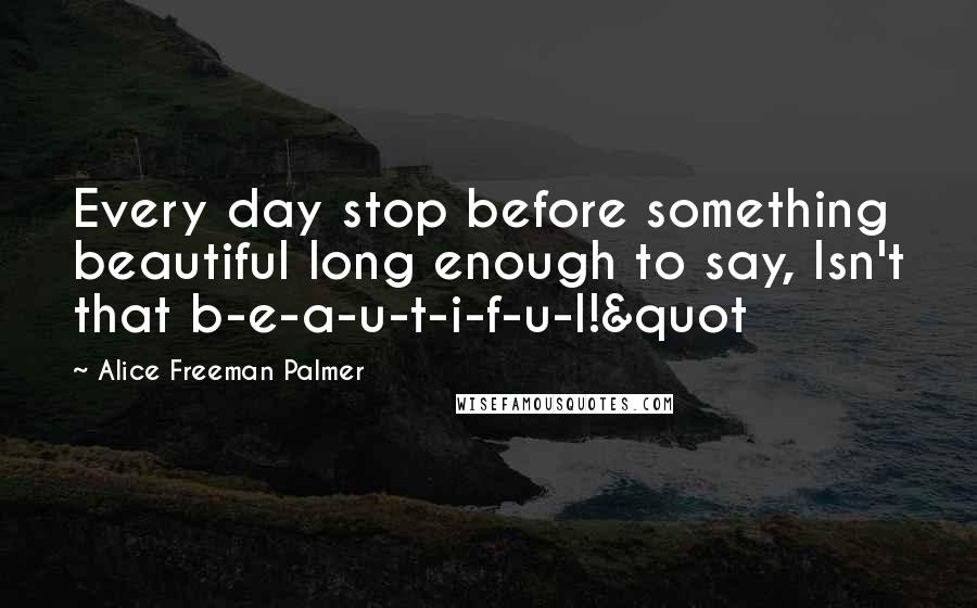 Alice Freeman Palmer Quotes: Every day stop before something beautiful long enough to say, Isn't that b-e-a-u-t-i-f-u-l!&quot