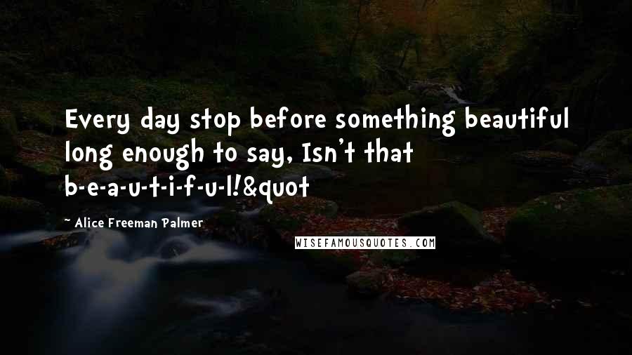 Alice Freeman Palmer Quotes: Every day stop before something beautiful long enough to say, Isn't that b-e-a-u-t-i-f-u-l!&quot