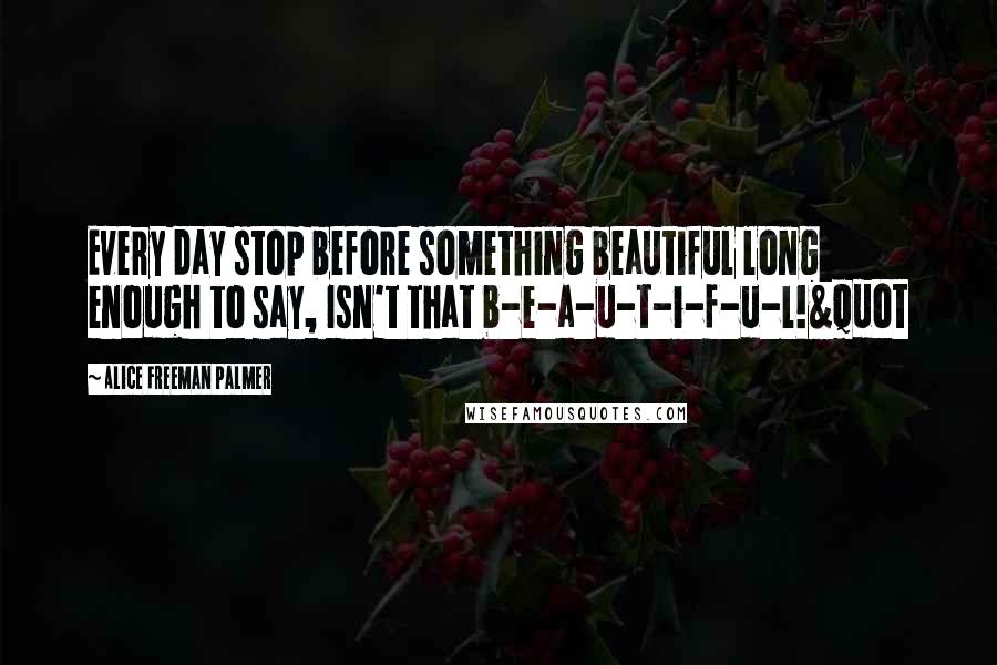 Alice Freeman Palmer Quotes: Every day stop before something beautiful long enough to say, Isn't that b-e-a-u-t-i-f-u-l!&quot