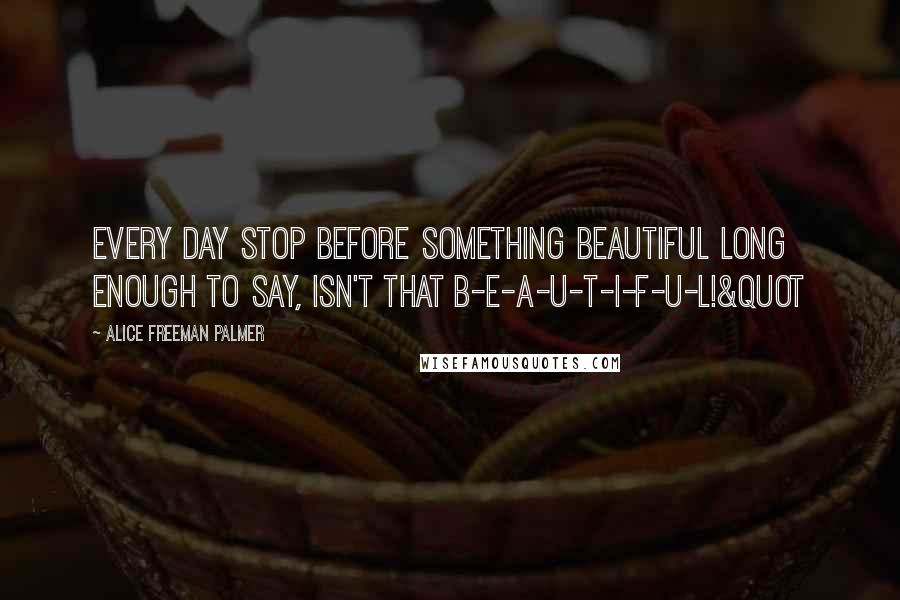 Alice Freeman Palmer Quotes: Every day stop before something beautiful long enough to say, Isn't that b-e-a-u-t-i-f-u-l!&quot