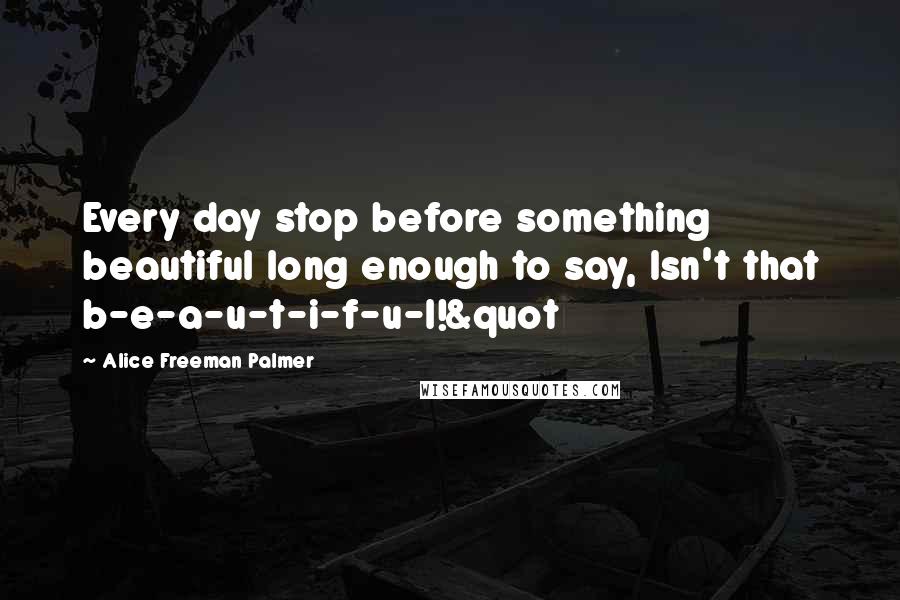 Alice Freeman Palmer Quotes: Every day stop before something beautiful long enough to say, Isn't that b-e-a-u-t-i-f-u-l!&quot