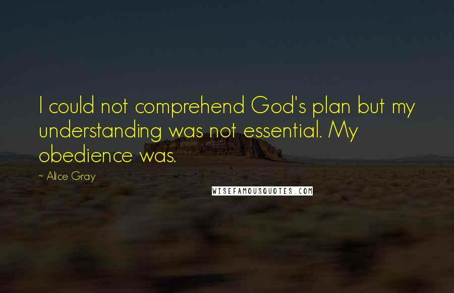 Alice Gray Quotes: I could not comprehend God's plan but my understanding was not essential. My obedience was.