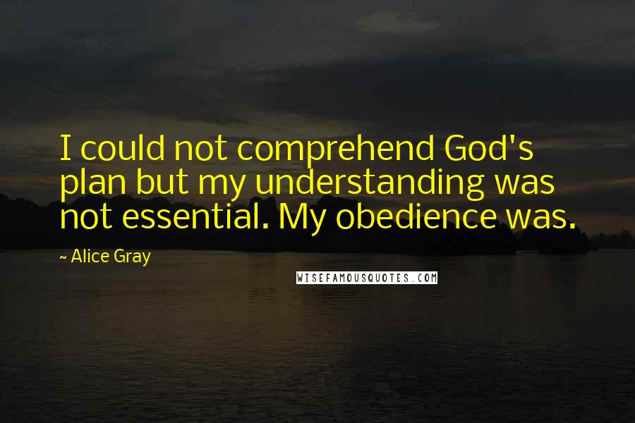 Alice Gray Quotes: I could not comprehend God's plan but my understanding was not essential. My obedience was.