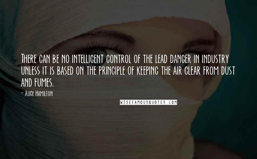 Alice Hamilton Quotes: There can be no intelligent control of the lead danger in industry unless it is based on the principle of keeping the air clear from dust and fumes.