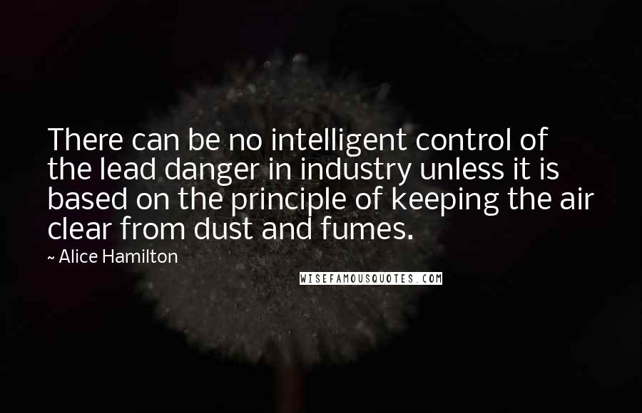 Alice Hamilton Quotes: There can be no intelligent control of the lead danger in industry unless it is based on the principle of keeping the air clear from dust and fumes.