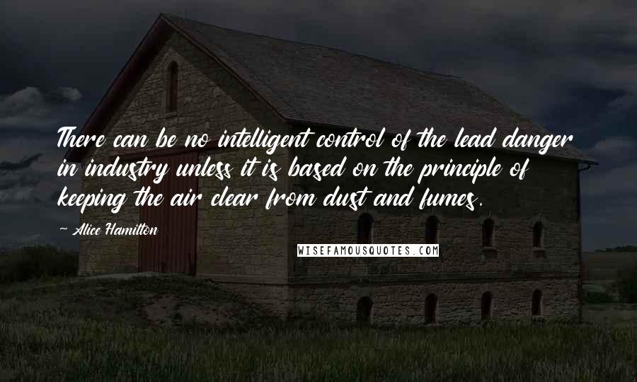 Alice Hamilton Quotes: There can be no intelligent control of the lead danger in industry unless it is based on the principle of keeping the air clear from dust and fumes.