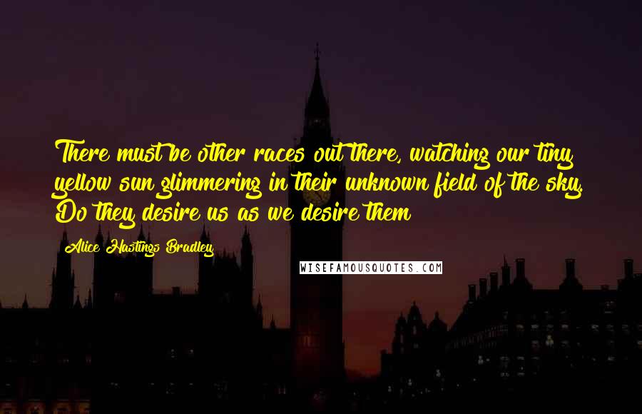 Alice Hastings Bradley Quotes: There must be other races out there, watching our tiny yellow sun glimmering in their unknown field of the sky. Do they desire us as we desire them?