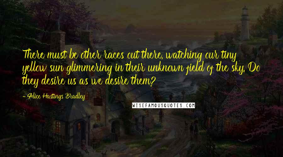Alice Hastings Bradley Quotes: There must be other races out there, watching our tiny yellow sun glimmering in their unknown field of the sky. Do they desire us as we desire them?