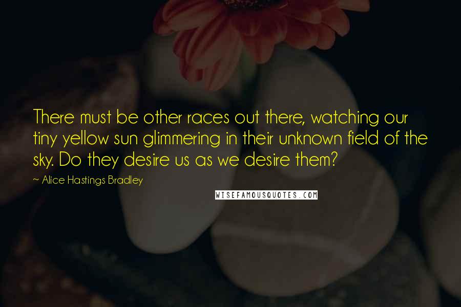 Alice Hastings Bradley Quotes: There must be other races out there, watching our tiny yellow sun glimmering in their unknown field of the sky. Do they desire us as we desire them?
