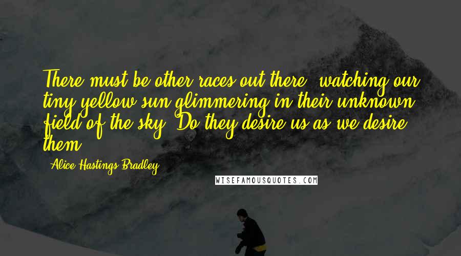 Alice Hastings Bradley Quotes: There must be other races out there, watching our tiny yellow sun glimmering in their unknown field of the sky. Do they desire us as we desire them?