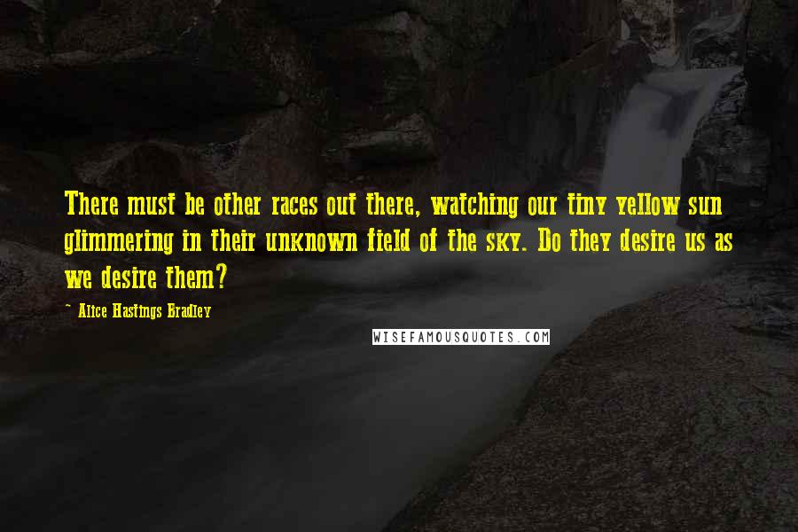 Alice Hastings Bradley Quotes: There must be other races out there, watching our tiny yellow sun glimmering in their unknown field of the sky. Do they desire us as we desire them?