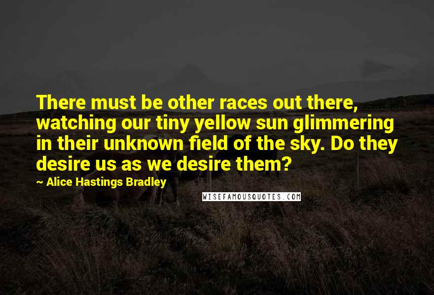 Alice Hastings Bradley Quotes: There must be other races out there, watching our tiny yellow sun glimmering in their unknown field of the sky. Do they desire us as we desire them?