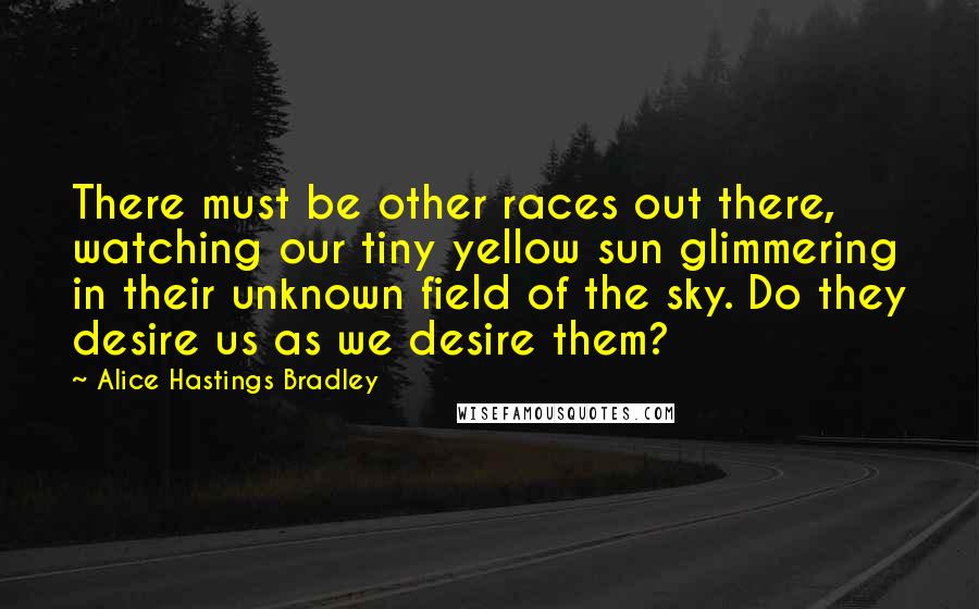 Alice Hastings Bradley Quotes: There must be other races out there, watching our tiny yellow sun glimmering in their unknown field of the sky. Do they desire us as we desire them?