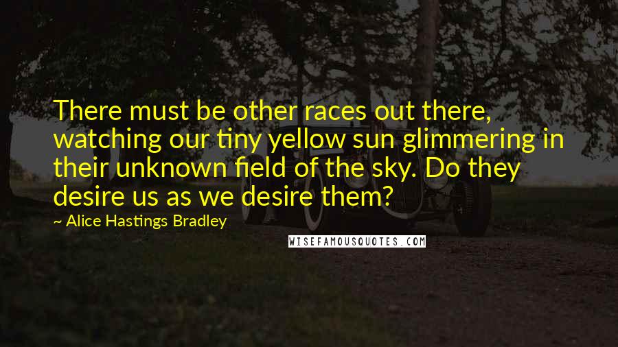 Alice Hastings Bradley Quotes: There must be other races out there, watching our tiny yellow sun glimmering in their unknown field of the sky. Do they desire us as we desire them?