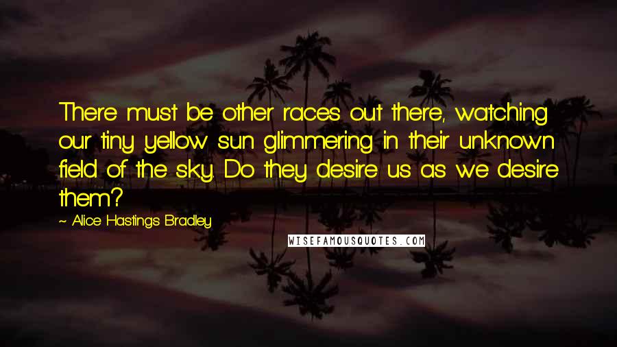 Alice Hastings Bradley Quotes: There must be other races out there, watching our tiny yellow sun glimmering in their unknown field of the sky. Do they desire us as we desire them?